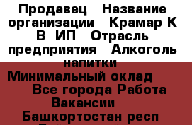 Продавец › Название организации ­ Крамар К.В, ИП › Отрасль предприятия ­ Алкоголь, напитки › Минимальный оклад ­ 8 400 - Все города Работа » Вакансии   . Башкортостан респ.,Баймакский р-н